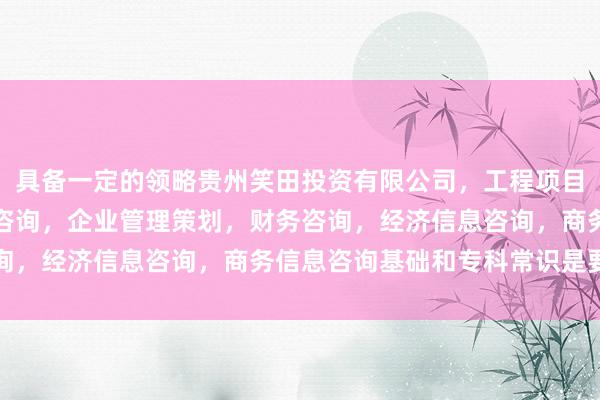 具备一定的领略贵州笑田投资有限公司,工程项目投资及投资管理,投资咨询,企业管理策划,财务咨询,经济信息咨询,商务信息咨询基础和专科常识是要津